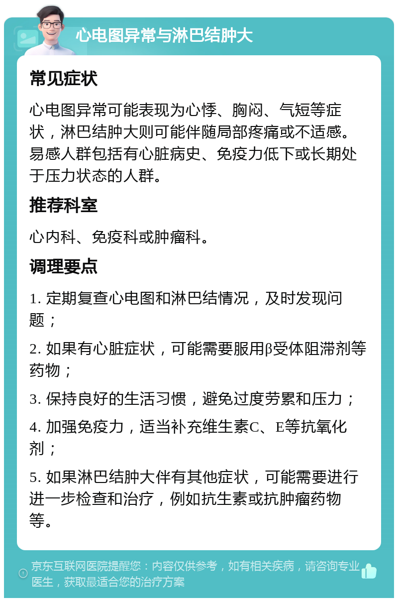 心电图异常与淋巴结肿大 常见症状 心电图异常可能表现为心悸、胸闷、气短等症状，淋巴结肿大则可能伴随局部疼痛或不适感。易感人群包括有心脏病史、免疫力低下或长期处于压力状态的人群。 推荐科室 心内科、免疫科或肿瘤科。 调理要点 1. 定期复查心电图和淋巴结情况，及时发现问题； 2. 如果有心脏症状，可能需要服用β受体阻滞剂等药物； 3. 保持良好的生活习惯，避免过度劳累和压力； 4. 加强免疫力，适当补充维生素C、E等抗氧化剂； 5. 如果淋巴结肿大伴有其他症状，可能需要进行进一步检查和治疗，例如抗生素或抗肿瘤药物等。