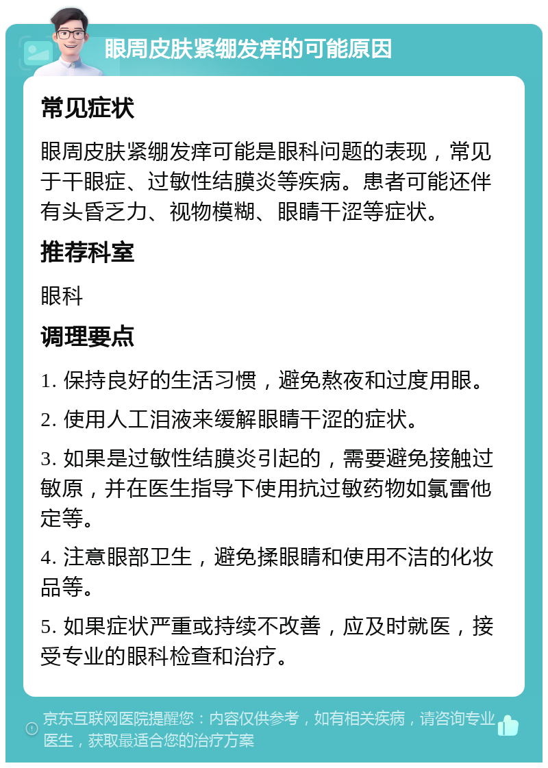 眼周皮肤紧绷发痒的可能原因 常见症状 眼周皮肤紧绷发痒可能是眼科问题的表现，常见于干眼症、过敏性结膜炎等疾病。患者可能还伴有头昏乏力、视物模糊、眼睛干涩等症状。 推荐科室 眼科 调理要点 1. 保持良好的生活习惯，避免熬夜和过度用眼。 2. 使用人工泪液来缓解眼睛干涩的症状。 3. 如果是过敏性结膜炎引起的，需要避免接触过敏原，并在医生指导下使用抗过敏药物如氯雷他定等。 4. 注意眼部卫生，避免揉眼睛和使用不洁的化妆品等。 5. 如果症状严重或持续不改善，应及时就医，接受专业的眼科检查和治疗。