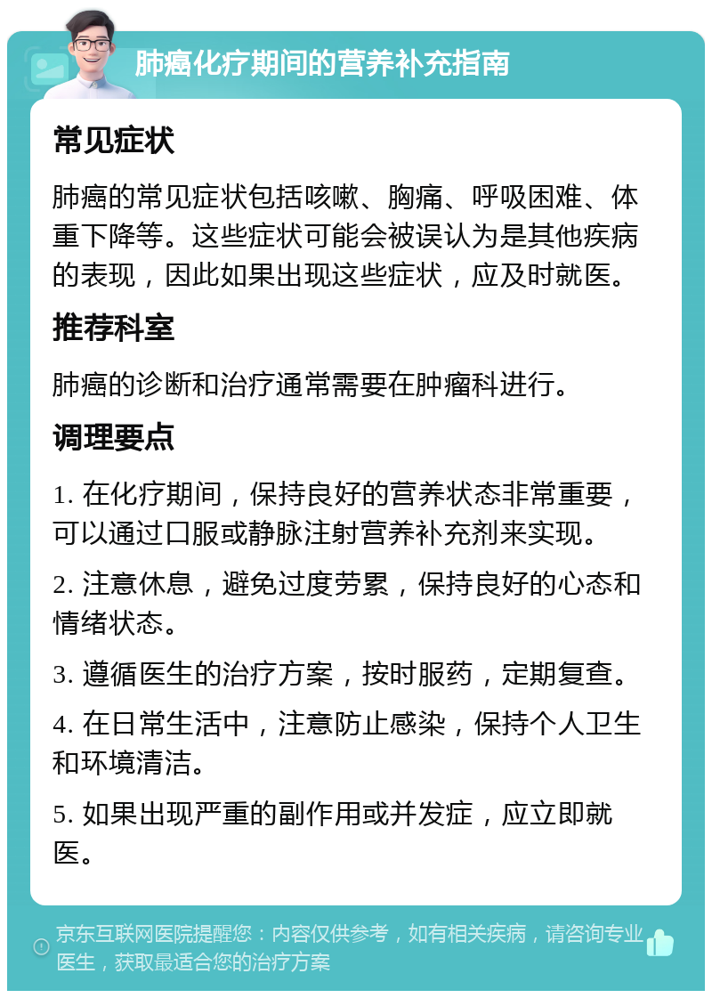 肺癌化疗期间的营养补充指南 常见症状 肺癌的常见症状包括咳嗽、胸痛、呼吸困难、体重下降等。这些症状可能会被误认为是其他疾病的表现，因此如果出现这些症状，应及时就医。 推荐科室 肺癌的诊断和治疗通常需要在肿瘤科进行。 调理要点 1. 在化疗期间，保持良好的营养状态非常重要，可以通过口服或静脉注射营养补充剂来实现。 2. 注意休息，避免过度劳累，保持良好的心态和情绪状态。 3. 遵循医生的治疗方案，按时服药，定期复查。 4. 在日常生活中，注意防止感染，保持个人卫生和环境清洁。 5. 如果出现严重的副作用或并发症，应立即就医。