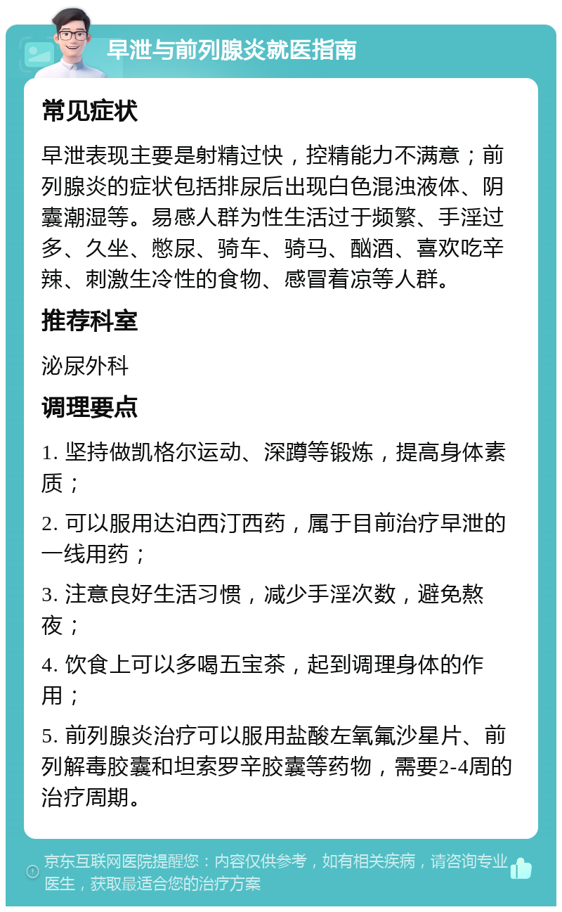 早泄与前列腺炎就医指南 常见症状 早泄表现主要是射精过快，控精能力不满意；前列腺炎的症状包括排尿后出现白色混浊液体、阴囊潮湿等。易感人群为性生活过于频繁、手淫过多、久坐、憋尿、骑车、骑马、酗酒、喜欢吃辛辣、刺激生冷性的食物、感冒着凉等人群。 推荐科室 泌尿外科 调理要点 1. 坚持做凯格尔运动、深蹲等锻炼，提高身体素质； 2. 可以服用达泊西汀西药，属于目前治疗早泄的一线用药； 3. 注意良好生活习惯，减少手淫次数，避免熬夜； 4. 饮食上可以多喝五宝茶，起到调理身体的作用； 5. 前列腺炎治疗可以服用盐酸左氧氟沙星片、前列解毒胶囊和坦索罗辛胶囊等药物，需要2-4周的治疗周期。