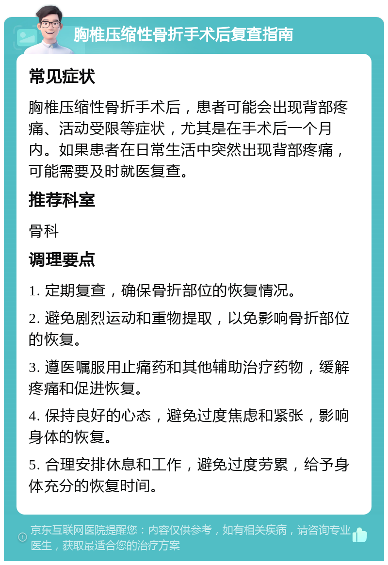 胸椎压缩性骨折手术后复查指南 常见症状 胸椎压缩性骨折手术后，患者可能会出现背部疼痛、活动受限等症状，尤其是在手术后一个月内。如果患者在日常生活中突然出现背部疼痛，可能需要及时就医复查。 推荐科室 骨科 调理要点 1. 定期复查，确保骨折部位的恢复情况。 2. 避免剧烈运动和重物提取，以免影响骨折部位的恢复。 3. 遵医嘱服用止痛药和其他辅助治疗药物，缓解疼痛和促进恢复。 4. 保持良好的心态，避免过度焦虑和紧张，影响身体的恢复。 5. 合理安排休息和工作，避免过度劳累，给予身体充分的恢复时间。