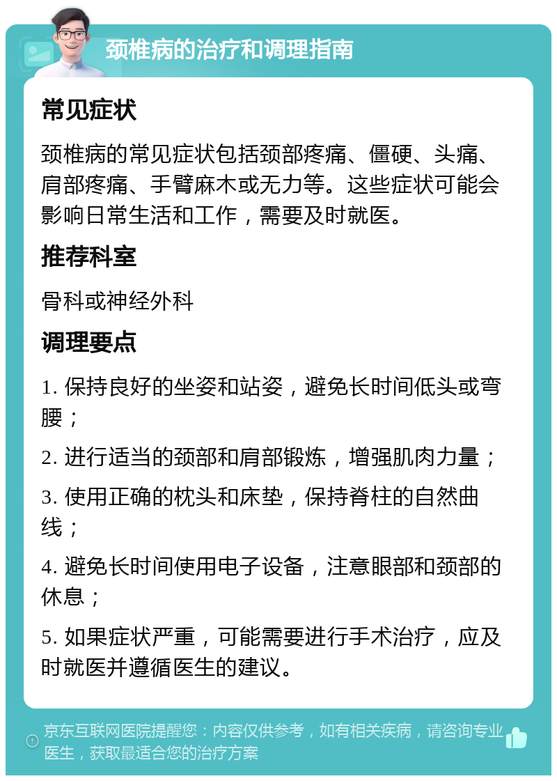 颈椎病的治疗和调理指南 常见症状 颈椎病的常见症状包括颈部疼痛、僵硬、头痛、肩部疼痛、手臂麻木或无力等。这些症状可能会影响日常生活和工作，需要及时就医。 推荐科室 骨科或神经外科 调理要点 1. 保持良好的坐姿和站姿，避免长时间低头或弯腰； 2. 进行适当的颈部和肩部锻炼，增强肌肉力量； 3. 使用正确的枕头和床垫，保持脊柱的自然曲线； 4. 避免长时间使用电子设备，注意眼部和颈部的休息； 5. 如果症状严重，可能需要进行手术治疗，应及时就医并遵循医生的建议。