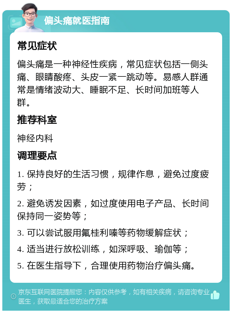 偏头痛就医指南 常见症状 偏头痛是一种神经性疾病，常见症状包括一侧头痛、眼睛酸疼、头皮一紧一跳动等。易感人群通常是情绪波动大、睡眠不足、长时间加班等人群。 推荐科室 神经内科 调理要点 1. 保持良好的生活习惯，规律作息，避免过度疲劳； 2. 避免诱发因素，如过度使用电子产品、长时间保持同一姿势等； 3. 可以尝试服用氟桂利嗪等药物缓解症状； 4. 适当进行放松训练，如深呼吸、瑜伽等； 5. 在医生指导下，合理使用药物治疗偏头痛。