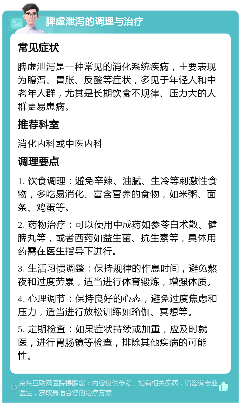 脾虚泄泻的调理与治疗 常见症状 脾虚泄泻是一种常见的消化系统疾病，主要表现为腹泻、胃胀、反酸等症状，多见于年轻人和中老年人群，尤其是长期饮食不规律、压力大的人群更易患病。 推荐科室 消化内科或中医内科 调理要点 1. 饮食调理：避免辛辣、油腻、生冷等刺激性食物，多吃易消化、富含营养的食物，如米粥、面条、鸡蛋等。 2. 药物治疗：可以使用中成药如参苓白术散、健脾丸等，或者西药如益生菌、抗生素等，具体用药需在医生指导下进行。 3. 生活习惯调整：保持规律的作息时间，避免熬夜和过度劳累，适当进行体育锻炼，增强体质。 4. 心理调节：保持良好的心态，避免过度焦虑和压力，适当进行放松训练如瑜伽、冥想等。 5. 定期检查：如果症状持续或加重，应及时就医，进行胃肠镜等检查，排除其他疾病的可能性。