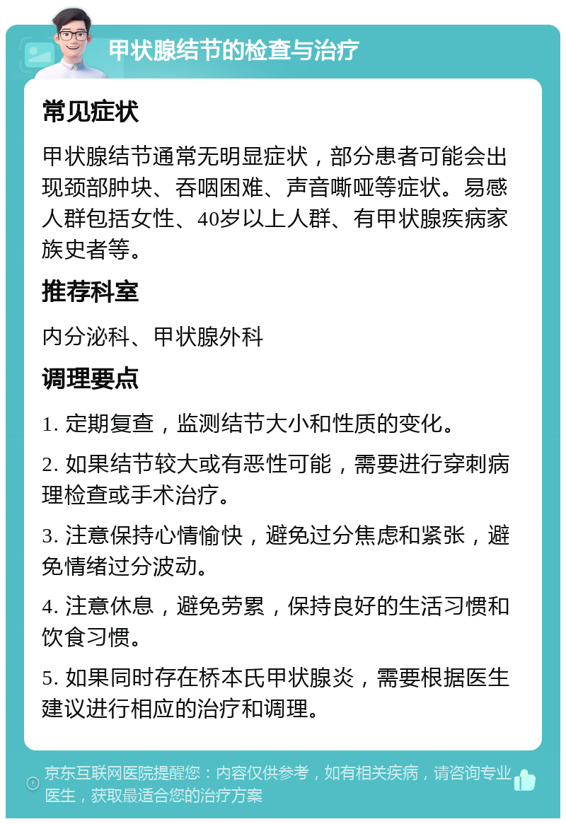 甲状腺结节的检查与治疗 常见症状 甲状腺结节通常无明显症状，部分患者可能会出现颈部肿块、吞咽困难、声音嘶哑等症状。易感人群包括女性、40岁以上人群、有甲状腺疾病家族史者等。 推荐科室 内分泌科、甲状腺外科 调理要点 1. 定期复查，监测结节大小和性质的变化。 2. 如果结节较大或有恶性可能，需要进行穿刺病理检查或手术治疗。 3. 注意保持心情愉快，避免过分焦虑和紧张，避免情绪过分波动。 4. 注意休息，避免劳累，保持良好的生活习惯和饮食习惯。 5. 如果同时存在桥本氏甲状腺炎，需要根据医生建议进行相应的治疗和调理。