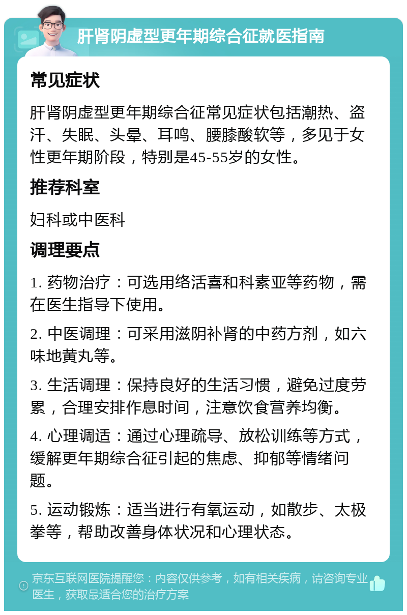 肝肾阴虚型更年期综合征就医指南 常见症状 肝肾阴虚型更年期综合征常见症状包括潮热、盗汗、失眠、头晕、耳鸣、腰膝酸软等，多见于女性更年期阶段，特别是45-55岁的女性。 推荐科室 妇科或中医科 调理要点 1. 药物治疗：可选用络活喜和科素亚等药物，需在医生指导下使用。 2. 中医调理：可采用滋阴补肾的中药方剂，如六味地黄丸等。 3. 生活调理：保持良好的生活习惯，避免过度劳累，合理安排作息时间，注意饮食营养均衡。 4. 心理调适：通过心理疏导、放松训练等方式，缓解更年期综合征引起的焦虑、抑郁等情绪问题。 5. 运动锻炼：适当进行有氧运动，如散步、太极拳等，帮助改善身体状况和心理状态。