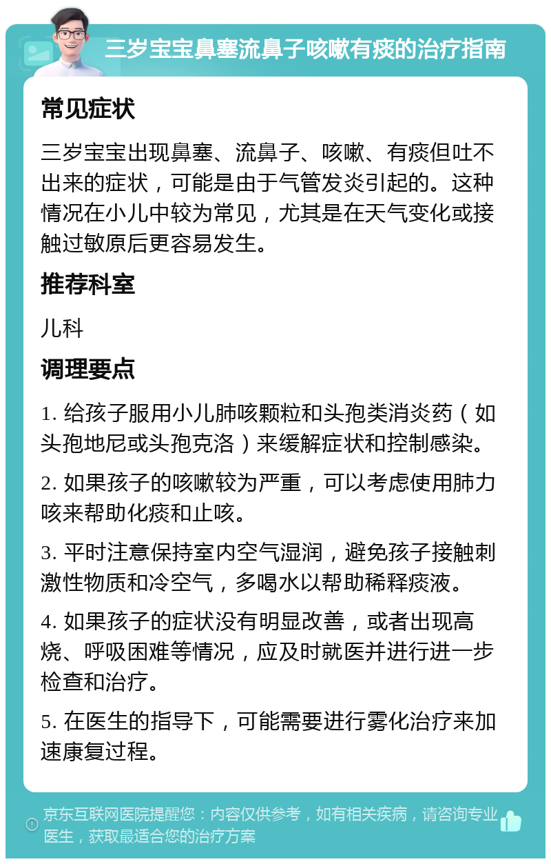 三岁宝宝鼻塞流鼻子咳嗽有痰的治疗指南 常见症状 三岁宝宝出现鼻塞、流鼻子、咳嗽、有痰但吐不出来的症状，可能是由于气管发炎引起的。这种情况在小儿中较为常见，尤其是在天气变化或接触过敏原后更容易发生。 推荐科室 儿科 调理要点 1. 给孩子服用小儿肺咳颗粒和头孢类消炎药（如头孢地尼或头孢克洛）来缓解症状和控制感染。 2. 如果孩子的咳嗽较为严重，可以考虑使用肺力咳来帮助化痰和止咳。 3. 平时注意保持室内空气湿润，避免孩子接触刺激性物质和冷空气，多喝水以帮助稀释痰液。 4. 如果孩子的症状没有明显改善，或者出现高烧、呼吸困难等情况，应及时就医并进行进一步检查和治疗。 5. 在医生的指导下，可能需要进行雾化治疗来加速康复过程。