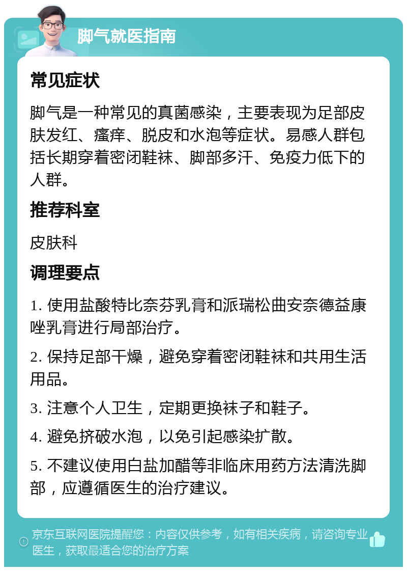 脚气就医指南 常见症状 脚气是一种常见的真菌感染，主要表现为足部皮肤发红、瘙痒、脱皮和水泡等症状。易感人群包括长期穿着密闭鞋袜、脚部多汗、免疫力低下的人群。 推荐科室 皮肤科 调理要点 1. 使用盐酸特比奈芬乳膏和派瑞松曲安奈德益康唑乳膏进行局部治疗。 2. 保持足部干燥，避免穿着密闭鞋袜和共用生活用品。 3. 注意个人卫生，定期更换袜子和鞋子。 4. 避免挤破水泡，以免引起感染扩散。 5. 不建议使用白盐加醋等非临床用药方法清洗脚部，应遵循医生的治疗建议。