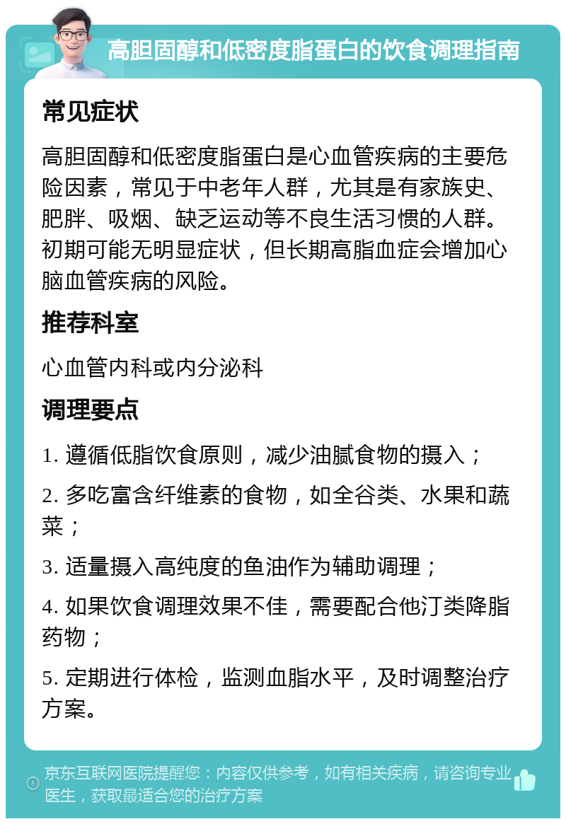 高胆固醇和低密度脂蛋白的饮食调理指南 常见症状 高胆固醇和低密度脂蛋白是心血管疾病的主要危险因素，常见于中老年人群，尤其是有家族史、肥胖、吸烟、缺乏运动等不良生活习惯的人群。初期可能无明显症状，但长期高脂血症会增加心脑血管疾病的风险。 推荐科室 心血管内科或内分泌科 调理要点 1. 遵循低脂饮食原则，减少油腻食物的摄入； 2. 多吃富含纤维素的食物，如全谷类、水果和蔬菜； 3. 适量摄入高纯度的鱼油作为辅助调理； 4. 如果饮食调理效果不佳，需要配合他汀类降脂药物； 5. 定期进行体检，监测血脂水平，及时调整治疗方案。