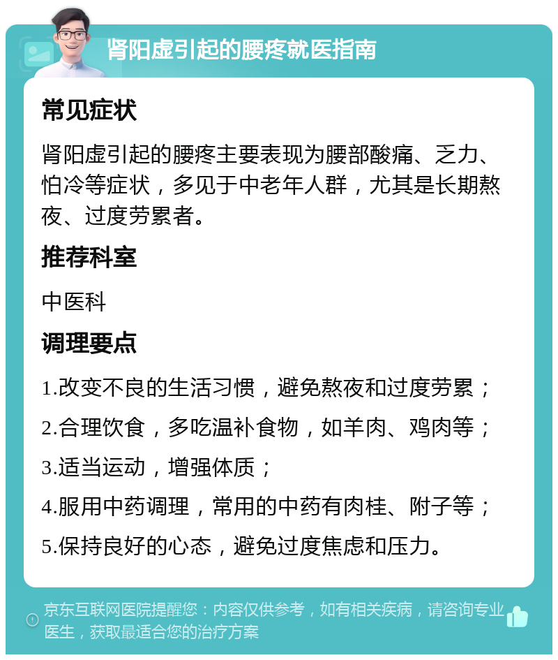 肾阳虚引起的腰疼就医指南 常见症状 肾阳虚引起的腰疼主要表现为腰部酸痛、乏力、怕冷等症状，多见于中老年人群，尤其是长期熬夜、过度劳累者。 推荐科室 中医科 调理要点 1.改变不良的生活习惯，避免熬夜和过度劳累； 2.合理饮食，多吃温补食物，如羊肉、鸡肉等； 3.适当运动，增强体质； 4.服用中药调理，常用的中药有肉桂、附子等； 5.保持良好的心态，避免过度焦虑和压力。