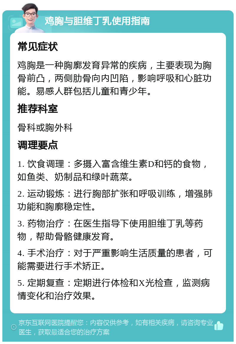 鸡胸与胆维丁乳使用指南 常见症状 鸡胸是一种胸廓发育异常的疾病，主要表现为胸骨前凸，两侧肋骨向内凹陷，影响呼吸和心脏功能。易感人群包括儿童和青少年。 推荐科室 骨科或胸外科 调理要点 1. 饮食调理：多摄入富含维生素D和钙的食物，如鱼类、奶制品和绿叶蔬菜。 2. 运动锻炼：进行胸部扩张和呼吸训练，增强肺功能和胸廓稳定性。 3. 药物治疗：在医生指导下使用胆维丁乳等药物，帮助骨骼健康发育。 4. 手术治疗：对于严重影响生活质量的患者，可能需要进行手术矫正。 5. 定期复查：定期进行体检和X光检查，监测病情变化和治疗效果。