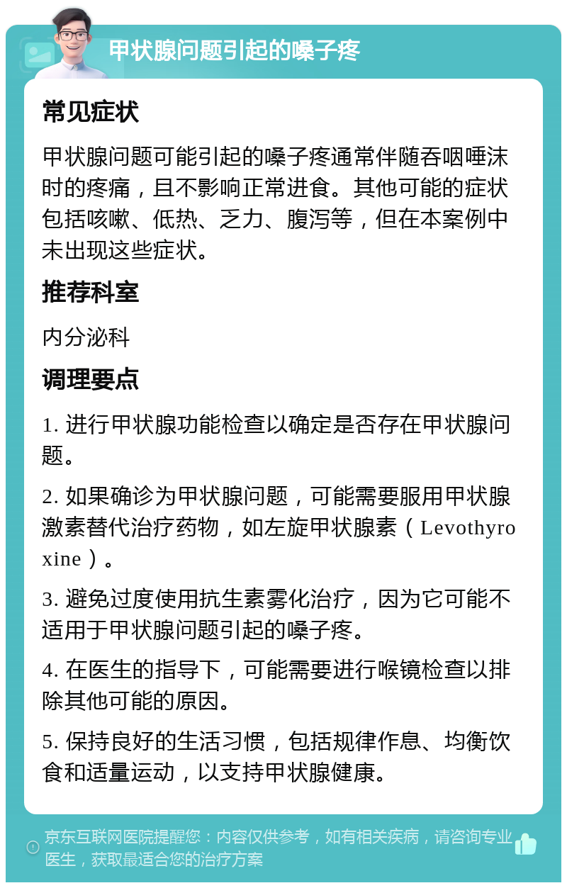 甲状腺问题引起的嗓子疼 常见症状 甲状腺问题可能引起的嗓子疼通常伴随吞咽唾沫时的疼痛，且不影响正常进食。其他可能的症状包括咳嗽、低热、乏力、腹泻等，但在本案例中未出现这些症状。 推荐科室 内分泌科 调理要点 1. 进行甲状腺功能检查以确定是否存在甲状腺问题。 2. 如果确诊为甲状腺问题，可能需要服用甲状腺激素替代治疗药物，如左旋甲状腺素（Levothyroxine）。 3. 避免过度使用抗生素雾化治疗，因为它可能不适用于甲状腺问题引起的嗓子疼。 4. 在医生的指导下，可能需要进行喉镜检查以排除其他可能的原因。 5. 保持良好的生活习惯，包括规律作息、均衡饮食和适量运动，以支持甲状腺健康。