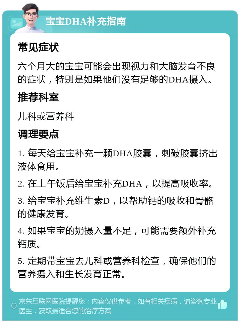 宝宝DHA补充指南 常见症状 六个月大的宝宝可能会出现视力和大脑发育不良的症状，特别是如果他们没有足够的DHA摄入。 推荐科室 儿科或营养科 调理要点 1. 每天给宝宝补充一颗DHA胶囊，刺破胶囊挤出液体食用。 2. 在上午饭后给宝宝补充DHA，以提高吸收率。 3. 给宝宝补充维生素D，以帮助钙的吸收和骨骼的健康发育。 4. 如果宝宝的奶摄入量不足，可能需要额外补充钙质。 5. 定期带宝宝去儿科或营养科检查，确保他们的营养摄入和生长发育正常。