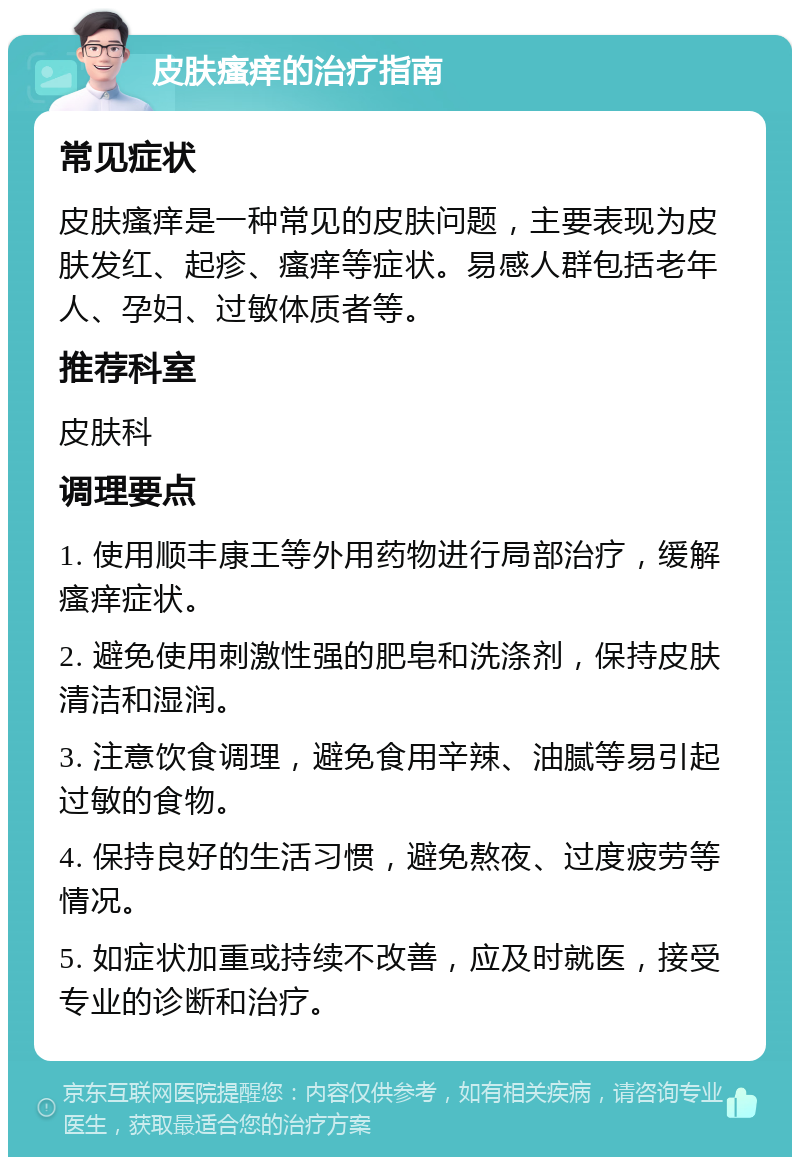 皮肤瘙痒的治疗指南 常见症状 皮肤瘙痒是一种常见的皮肤问题，主要表现为皮肤发红、起疹、瘙痒等症状。易感人群包括老年人、孕妇、过敏体质者等。 推荐科室 皮肤科 调理要点 1. 使用顺丰康王等外用药物进行局部治疗，缓解瘙痒症状。 2. 避免使用刺激性强的肥皂和洗涤剂，保持皮肤清洁和湿润。 3. 注意饮食调理，避免食用辛辣、油腻等易引起过敏的食物。 4. 保持良好的生活习惯，避免熬夜、过度疲劳等情况。 5. 如症状加重或持续不改善，应及时就医，接受专业的诊断和治疗。