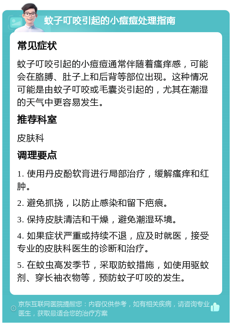 蚊子叮咬引起的小痘痘处理指南 常见症状 蚊子叮咬引起的小痘痘通常伴随着瘙痒感，可能会在胳膊、肚子上和后背等部位出现。这种情况可能是由蚊子叮咬或毛囊炎引起的，尤其在潮湿的天气中更容易发生。 推荐科室 皮肤科 调理要点 1. 使用丹皮酚软膏进行局部治疗，缓解瘙痒和红肿。 2. 避免抓挠，以防止感染和留下疤痕。 3. 保持皮肤清洁和干燥，避免潮湿环境。 4. 如果症状严重或持续不退，应及时就医，接受专业的皮肤科医生的诊断和治疗。 5. 在蚊虫高发季节，采取防蚊措施，如使用驱蚊剂、穿长袖衣物等，预防蚊子叮咬的发生。