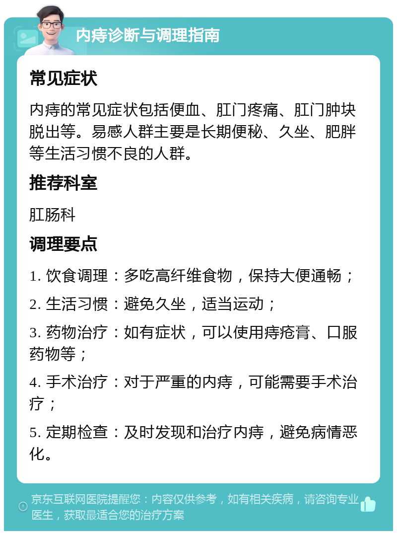 内痔诊断与调理指南 常见症状 内痔的常见症状包括便血、肛门疼痛、肛门肿块脱出等。易感人群主要是长期便秘、久坐、肥胖等生活习惯不良的人群。 推荐科室 肛肠科 调理要点 1. 饮食调理：多吃高纤维食物，保持大便通畅； 2. 生活习惯：避免久坐，适当运动； 3. 药物治疗：如有症状，可以使用痔疮膏、口服药物等； 4. 手术治疗：对于严重的内痔，可能需要手术治疗； 5. 定期检查：及时发现和治疗内痔，避免病情恶化。