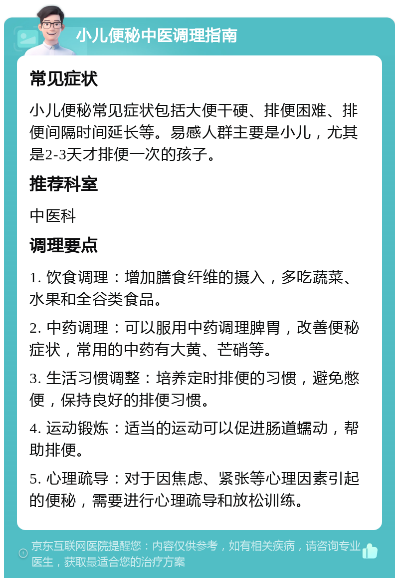 小儿便秘中医调理指南 常见症状 小儿便秘常见症状包括大便干硬、排便困难、排便间隔时间延长等。易感人群主要是小儿，尤其是2-3天才排便一次的孩子。 推荐科室 中医科 调理要点 1. 饮食调理：增加膳食纤维的摄入，多吃蔬菜、水果和全谷类食品。 2. 中药调理：可以服用中药调理脾胃，改善便秘症状，常用的中药有大黄、芒硝等。 3. 生活习惯调整：培养定时排便的习惯，避免憋便，保持良好的排便习惯。 4. 运动锻炼：适当的运动可以促进肠道蠕动，帮助排便。 5. 心理疏导：对于因焦虑、紧张等心理因素引起的便秘，需要进行心理疏导和放松训练。