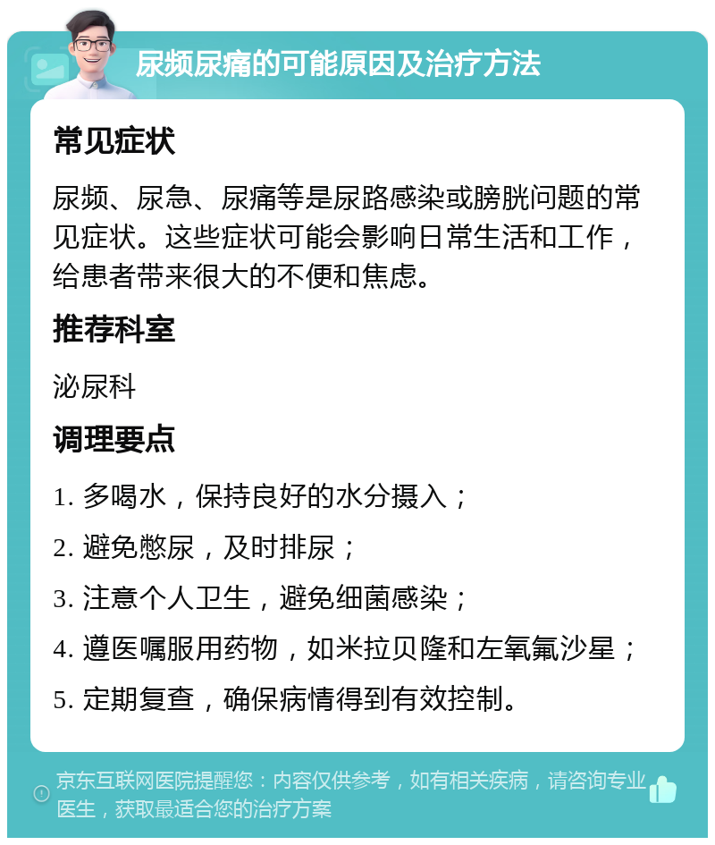 尿频尿痛的可能原因及治疗方法 常见症状 尿频、尿急、尿痛等是尿路感染或膀胱问题的常见症状。这些症状可能会影响日常生活和工作，给患者带来很大的不便和焦虑。 推荐科室 泌尿科 调理要点 1. 多喝水，保持良好的水分摄入； 2. 避免憋尿，及时排尿； 3. 注意个人卫生，避免细菌感染； 4. 遵医嘱服用药物，如米拉贝隆和左氧氟沙星； 5. 定期复查，确保病情得到有效控制。