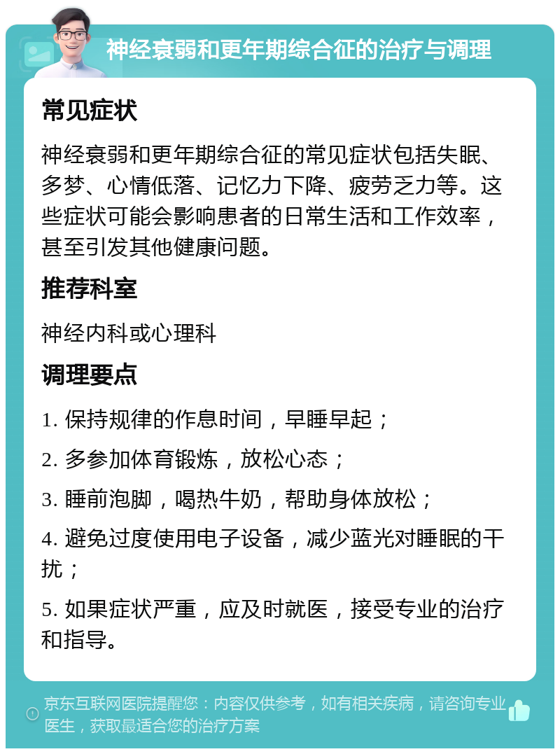 神经衰弱和更年期综合征的治疗与调理 常见症状 神经衰弱和更年期综合征的常见症状包括失眠、多梦、心情低落、记忆力下降、疲劳乏力等。这些症状可能会影响患者的日常生活和工作效率，甚至引发其他健康问题。 推荐科室 神经内科或心理科 调理要点 1. 保持规律的作息时间，早睡早起； 2. 多参加体育锻炼，放松心态； 3. 睡前泡脚，喝热牛奶，帮助身体放松； 4. 避免过度使用电子设备，减少蓝光对睡眠的干扰； 5. 如果症状严重，应及时就医，接受专业的治疗和指导。