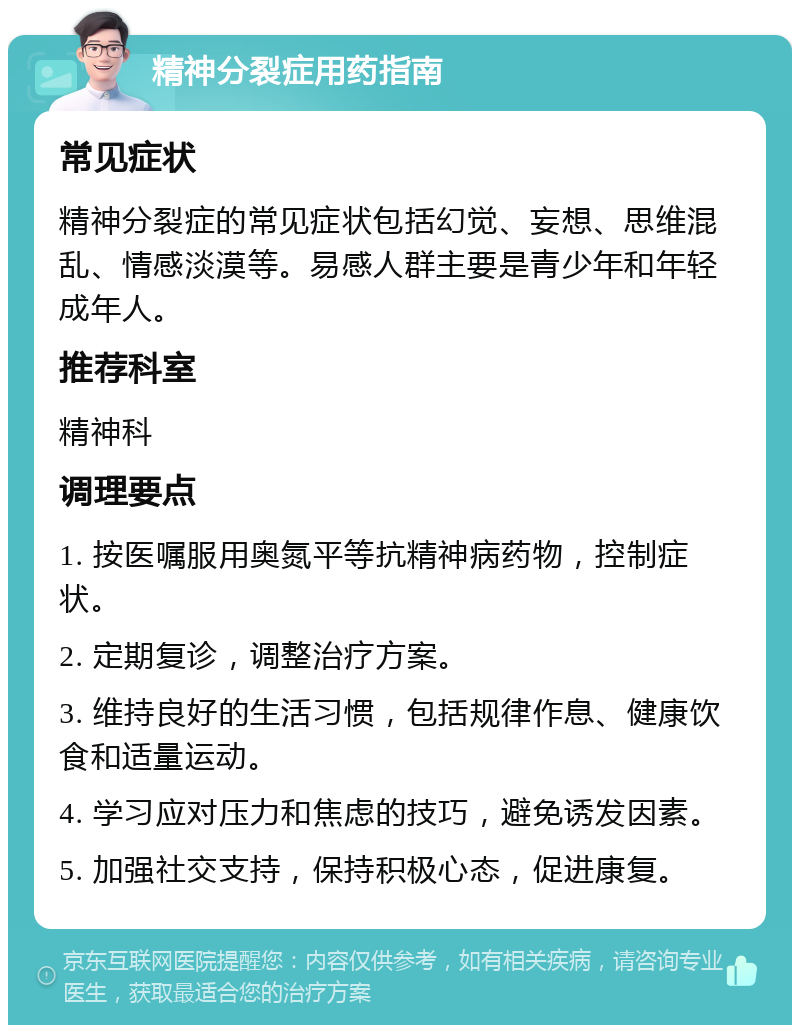 精神分裂症用药指南 常见症状 精神分裂症的常见症状包括幻觉、妄想、思维混乱、情感淡漠等。易感人群主要是青少年和年轻成年人。 推荐科室 精神科 调理要点 1. 按医嘱服用奥氮平等抗精神病药物，控制症状。 2. 定期复诊，调整治疗方案。 3. 维持良好的生活习惯，包括规律作息、健康饮食和适量运动。 4. 学习应对压力和焦虑的技巧，避免诱发因素。 5. 加强社交支持，保持积极心态，促进康复。