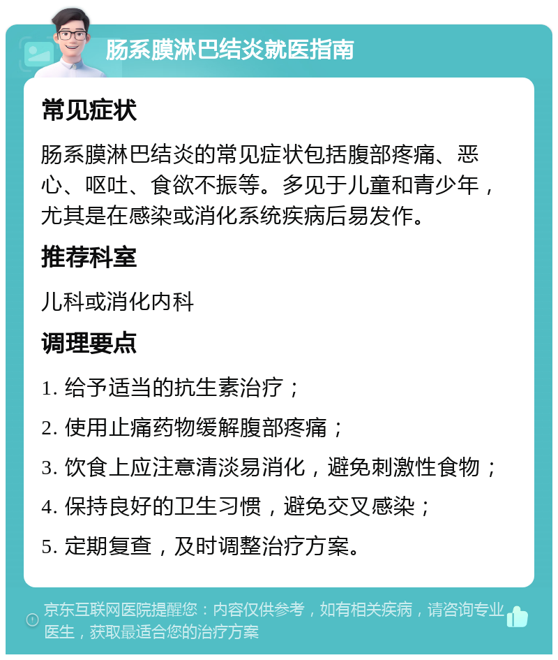 肠系膜淋巴结炎就医指南 常见症状 肠系膜淋巴结炎的常见症状包括腹部疼痛、恶心、呕吐、食欲不振等。多见于儿童和青少年，尤其是在感染或消化系统疾病后易发作。 推荐科室 儿科或消化内科 调理要点 1. 给予适当的抗生素治疗； 2. 使用止痛药物缓解腹部疼痛； 3. 饮食上应注意清淡易消化，避免刺激性食物； 4. 保持良好的卫生习惯，避免交叉感染； 5. 定期复查，及时调整治疗方案。