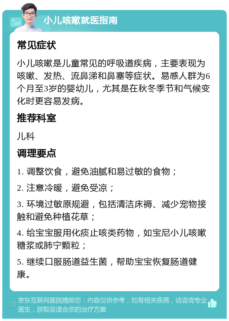 小儿咳嗽就医指南 常见症状 小儿咳嗽是儿童常见的呼吸道疾病，主要表现为咳嗽、发热、流鼻涕和鼻塞等症状。易感人群为6个月至3岁的婴幼儿，尤其是在秋冬季节和气候变化时更容易发病。 推荐科室 儿科 调理要点 1. 调整饮食，避免油腻和易过敏的食物； 2. 注意冷暖，避免受凉； 3. 环境过敏原规避，包括清洁床褥、减少宠物接触和避免种植花草； 4. 给宝宝服用化痰止咳类药物，如宝尼小儿咳嗽糖浆或肺宁颗粒； 5. 继续口服肠道益生菌，帮助宝宝恢复肠道健康。