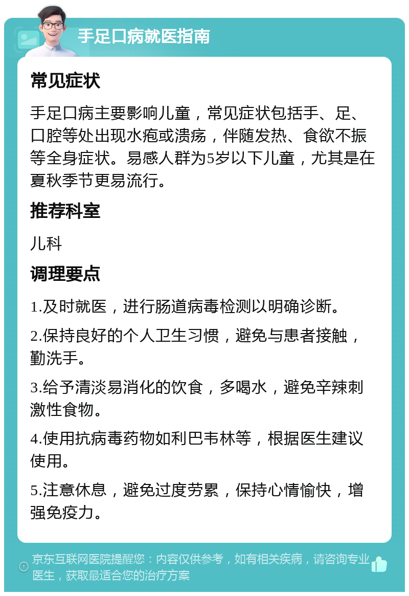 手足口病就医指南 常见症状 手足口病主要影响儿童，常见症状包括手、足、口腔等处出现水疱或溃疡，伴随发热、食欲不振等全身症状。易感人群为5岁以下儿童，尤其是在夏秋季节更易流行。 推荐科室 儿科 调理要点 1.及时就医，进行肠道病毒检测以明确诊断。 2.保持良好的个人卫生习惯，避免与患者接触，勤洗手。 3.给予清淡易消化的饮食，多喝水，避免辛辣刺激性食物。 4.使用抗病毒药物如利巴韦林等，根据医生建议使用。 5.注意休息，避免过度劳累，保持心情愉快，增强免疫力。