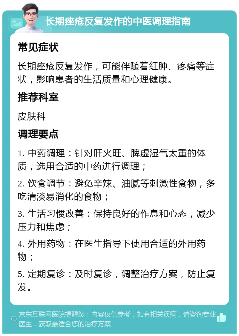 长期痤疮反复发作的中医调理指南 常见症状 长期痤疮反复发作，可能伴随着红肿、疼痛等症状，影响患者的生活质量和心理健康。 推荐科室 皮肤科 调理要点 1. 中药调理：针对肝火旺、脾虚湿气太重的体质，选用合适的中药进行调理； 2. 饮食调节：避免辛辣、油腻等刺激性食物，多吃清淡易消化的食物； 3. 生活习惯改善：保持良好的作息和心态，减少压力和焦虑； 4. 外用药物：在医生指导下使用合适的外用药物； 5. 定期复诊：及时复诊，调整治疗方案，防止复发。