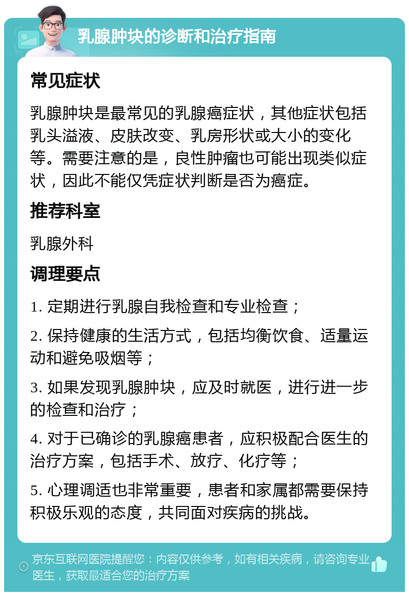 乳腺肿块的诊断和治疗指南 常见症状 乳腺肿块是最常见的乳腺癌症状，其他症状包括乳头溢液、皮肤改变、乳房形状或大小的变化等。需要注意的是，良性肿瘤也可能出现类似症状，因此不能仅凭症状判断是否为癌症。 推荐科室 乳腺外科 调理要点 1. 定期进行乳腺自我检查和专业检查； 2. 保持健康的生活方式，包括均衡饮食、适量运动和避免吸烟等； 3. 如果发现乳腺肿块，应及时就医，进行进一步的检查和治疗； 4. 对于已确诊的乳腺癌患者，应积极配合医生的治疗方案，包括手术、放疗、化疗等； 5. 心理调适也非常重要，患者和家属都需要保持积极乐观的态度，共同面对疾病的挑战。