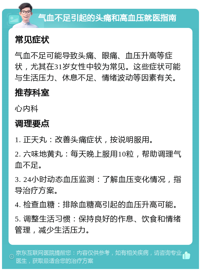 气血不足引起的头痛和高血压就医指南 常见症状 气血不足可能导致头痛、眼痛、血压升高等症状，尤其在31岁女性中较为常见。这些症状可能与生活压力、休息不足、情绪波动等因素有关。 推荐科室 心内科 调理要点 1. 正天丸：改善头痛症状，按说明服用。 2. 六味地黄丸：每天晚上服用10粒，帮助调理气血不足。 3. 24小时动态血压监测：了解血压变化情况，指导治疗方案。 4. 检查血糖：排除血糖高引起的血压升高可能。 5. 调整生活习惯：保持良好的作息、饮食和情绪管理，减少生活压力。