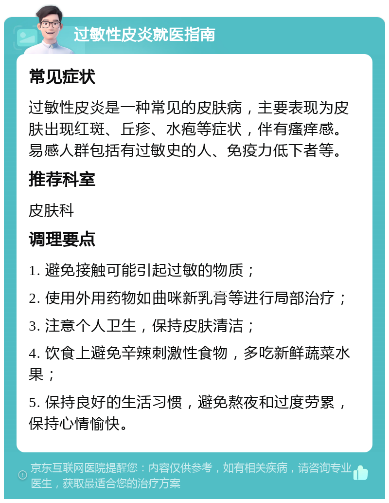 过敏性皮炎就医指南 常见症状 过敏性皮炎是一种常见的皮肤病，主要表现为皮肤出现红斑、丘疹、水疱等症状，伴有瘙痒感。易感人群包括有过敏史的人、免疫力低下者等。 推荐科室 皮肤科 调理要点 1. 避免接触可能引起过敏的物质； 2. 使用外用药物如曲咪新乳膏等进行局部治疗； 3. 注意个人卫生，保持皮肤清洁； 4. 饮食上避免辛辣刺激性食物，多吃新鲜蔬菜水果； 5. 保持良好的生活习惯，避免熬夜和过度劳累，保持心情愉快。