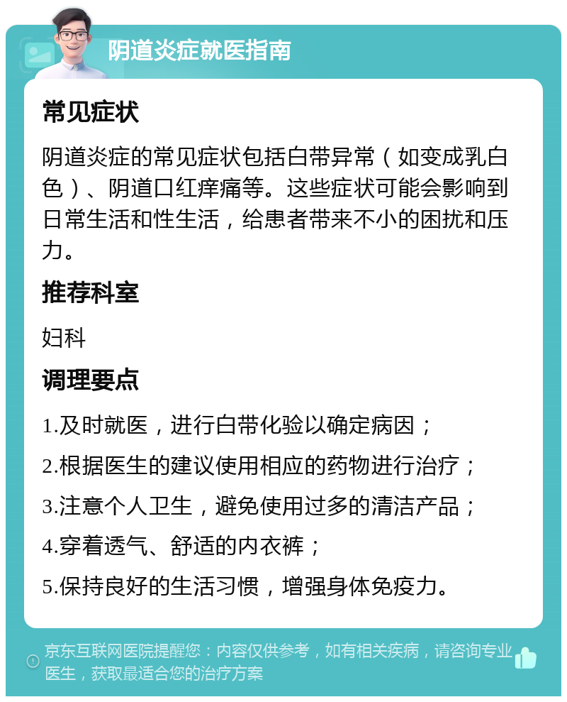 阴道炎症就医指南 常见症状 阴道炎症的常见症状包括白带异常（如变成乳白色）、阴道口红痒痛等。这些症状可能会影响到日常生活和性生活，给患者带来不小的困扰和压力。 推荐科室 妇科 调理要点 1.及时就医，进行白带化验以确定病因； 2.根据医生的建议使用相应的药物进行治疗； 3.注意个人卫生，避免使用过多的清洁产品； 4.穿着透气、舒适的内衣裤； 5.保持良好的生活习惯，增强身体免疫力。