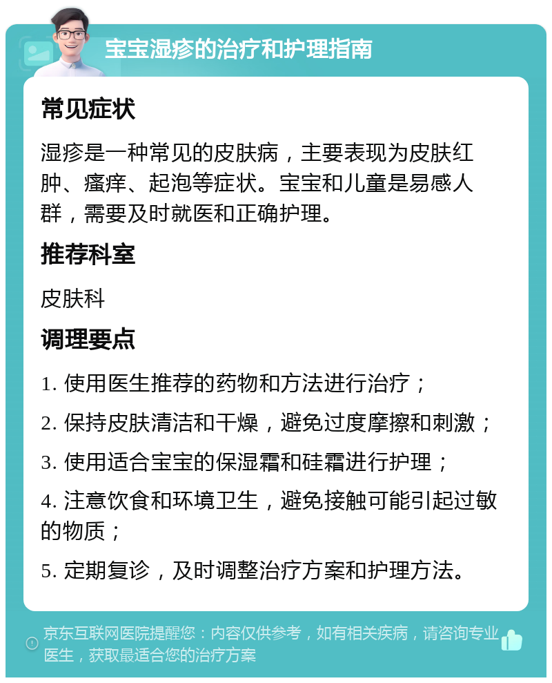 宝宝湿疹的治疗和护理指南 常见症状 湿疹是一种常见的皮肤病，主要表现为皮肤红肿、瘙痒、起泡等症状。宝宝和儿童是易感人群，需要及时就医和正确护理。 推荐科室 皮肤科 调理要点 1. 使用医生推荐的药物和方法进行治疗； 2. 保持皮肤清洁和干燥，避免过度摩擦和刺激； 3. 使用适合宝宝的保湿霜和硅霜进行护理； 4. 注意饮食和环境卫生，避免接触可能引起过敏的物质； 5. 定期复诊，及时调整治疗方案和护理方法。