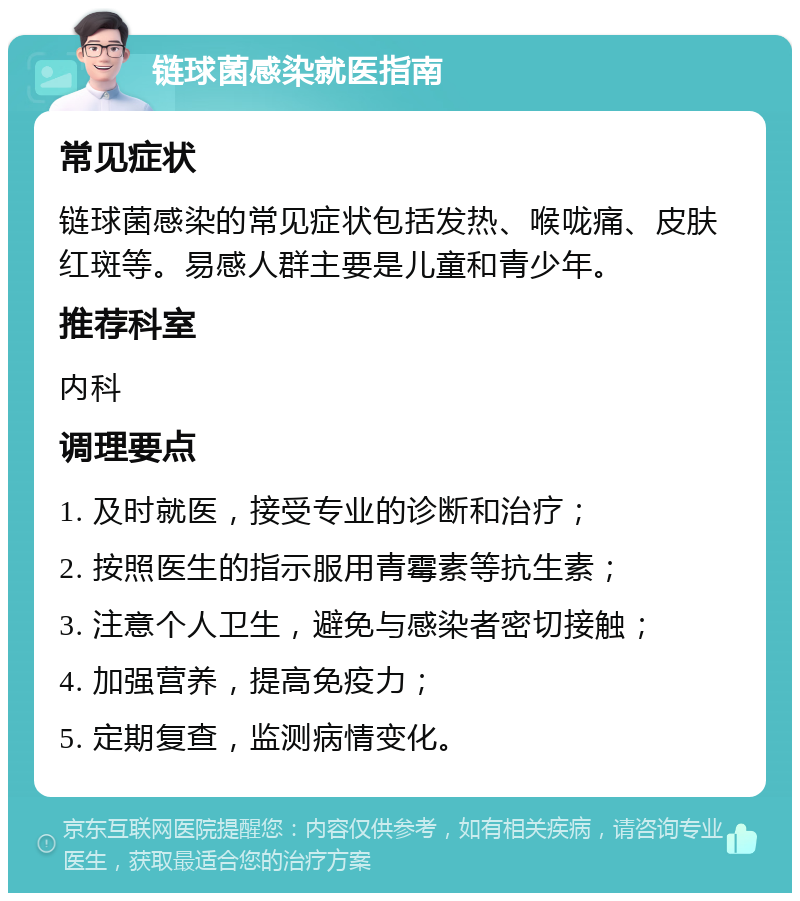 链球菌感染就医指南 常见症状 链球菌感染的常见症状包括发热、喉咙痛、皮肤红斑等。易感人群主要是儿童和青少年。 推荐科室 内科 调理要点 1. 及时就医，接受专业的诊断和治疗； 2. 按照医生的指示服用青霉素等抗生素； 3. 注意个人卫生，避免与感染者密切接触； 4. 加强营养，提高免疫力； 5. 定期复查，监测病情变化。