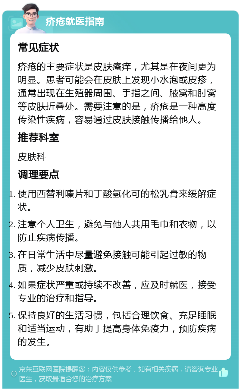 疥疮就医指南 常见症状 疥疮的主要症状是皮肤瘙痒，尤其是在夜间更为明显。患者可能会在皮肤上发现小水泡或皮疹，通常出现在生殖器周围、手指之间、腋窝和肘窝等皮肤折叠处。需要注意的是，疥疮是一种高度传染性疾病，容易通过皮肤接触传播给他人。 推荐科室 皮肤科 调理要点 使用西替利嗪片和丁酸氢化可的松乳膏来缓解症状。 注意个人卫生，避免与他人共用毛巾和衣物，以防止疾病传播。 在日常生活中尽量避免接触可能引起过敏的物质，减少皮肤刺激。 如果症状严重或持续不改善，应及时就医，接受专业的治疗和指导。 保持良好的生活习惯，包括合理饮食、充足睡眠和适当运动，有助于提高身体免疫力，预防疾病的发生。