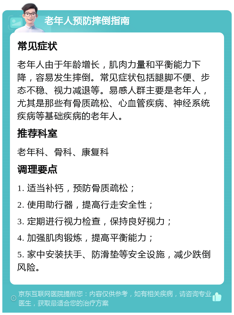 老年人预防摔倒指南 常见症状 老年人由于年龄增长，肌肉力量和平衡能力下降，容易发生摔倒。常见症状包括腿脚不便、步态不稳、视力减退等。易感人群主要是老年人，尤其是那些有骨质疏松、心血管疾病、神经系统疾病等基础疾病的老年人。 推荐科室 老年科、骨科、康复科 调理要点 1. 适当补钙，预防骨质疏松； 2. 使用助行器，提高行走安全性； 3. 定期进行视力检查，保持良好视力； 4. 加强肌肉锻炼，提高平衡能力； 5. 家中安装扶手、防滑垫等安全设施，减少跌倒风险。