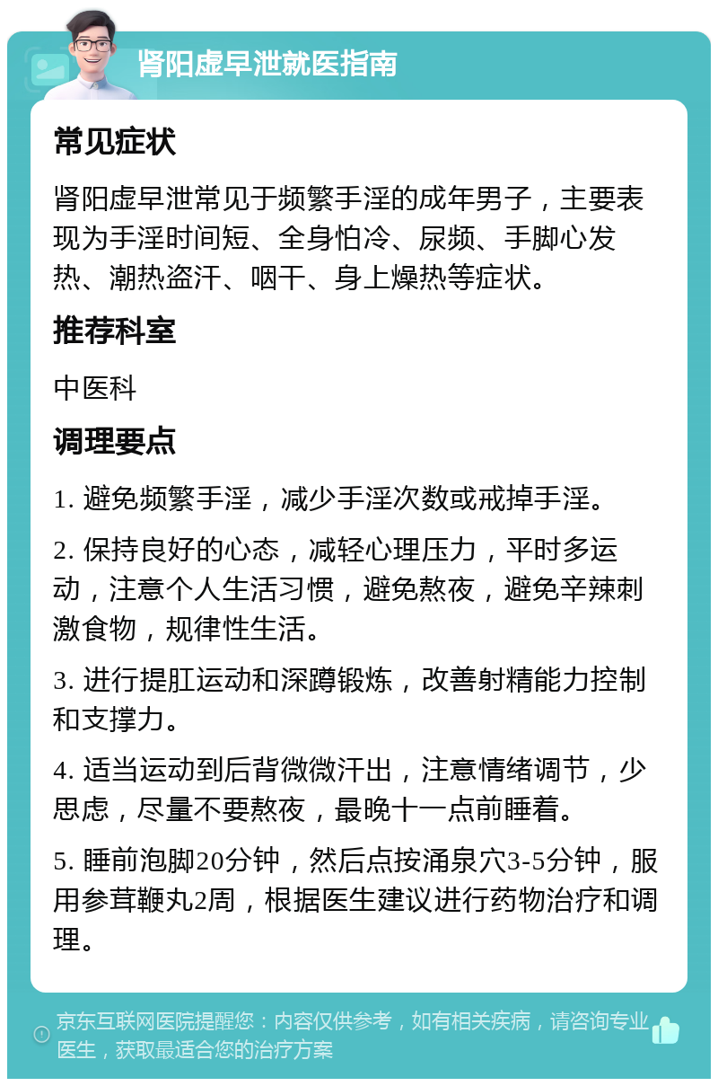 肾阳虚早泄就医指南 常见症状 肾阳虚早泄常见于频繁手淫的成年男子，主要表现为手淫时间短、全身怕冷、尿频、手脚心发热、潮热盗汗、咽干、身上燥热等症状。 推荐科室 中医科 调理要点 1. 避免频繁手淫，减少手淫次数或戒掉手淫。 2. 保持良好的心态，减轻心理压力，平时多运动，注意个人生活习惯，避免熬夜，避免辛辣刺激食物，规律性生活。 3. 进行提肛运动和深蹲锻炼，改善射精能力控制和支撑力。 4. 适当运动到后背微微汗出，注意情绪调节，少思虑，尽量不要熬夜，最晚十一点前睡着。 5. 睡前泡脚20分钟，然后点按涌泉穴3-5分钟，服用参茸鞭丸2周，根据医生建议进行药物治疗和调理。