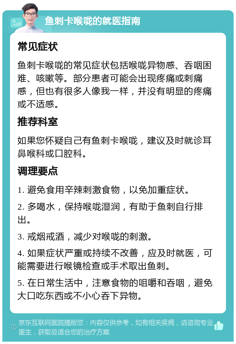 鱼刺卡喉咙的就医指南 常见症状 鱼刺卡喉咙的常见症状包括喉咙异物感、吞咽困难、咳嗽等。部分患者可能会出现疼痛或刺痛感，但也有很多人像我一样，并没有明显的疼痛或不适感。 推荐科室 如果您怀疑自己有鱼刺卡喉咙，建议及时就诊耳鼻喉科或口腔科。 调理要点 1. 避免食用辛辣刺激食物，以免加重症状。 2. 多喝水，保持喉咙湿润，有助于鱼刺自行排出。 3. 戒烟戒酒，减少对喉咙的刺激。 4. 如果症状严重或持续不改善，应及时就医，可能需要进行喉镜检查或手术取出鱼刺。 5. 在日常生活中，注意食物的咀嚼和吞咽，避免大口吃东西或不小心吞下异物。