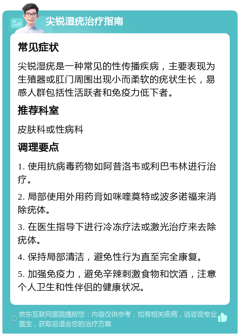 尖锐湿疣治疗指南 常见症状 尖锐湿疣是一种常见的性传播疾病，主要表现为生殖器或肛门周围出现小而柔软的疣状生长，易感人群包括性活跃者和免疫力低下者。 推荐科室 皮肤科或性病科 调理要点 1. 使用抗病毒药物如阿昔洛韦或利巴韦林进行治疗。 2. 局部使用外用药膏如咪喹莫特或波多诺福来消除疣体。 3. 在医生指导下进行冷冻疗法或激光治疗来去除疣体。 4. 保持局部清洁，避免性行为直至完全康复。 5. 加强免疫力，避免辛辣刺激食物和饮酒，注意个人卫生和性伴侣的健康状况。