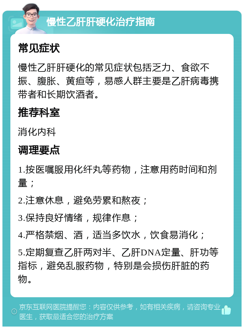 慢性乙肝肝硬化治疗指南 常见症状 慢性乙肝肝硬化的常见症状包括乏力、食欲不振、腹胀、黄疸等，易感人群主要是乙肝病毒携带者和长期饮酒者。 推荐科室 消化内科 调理要点 1.按医嘱服用化纤丸等药物，注意用药时间和剂量； 2.注意休息，避免劳累和熬夜； 3.保持良好情绪，规律作息； 4.严格禁烟、酒，适当多饮水，饮食易消化； 5.定期复查乙肝两对半、乙肝DNA定量、肝功等指标，避免乱服药物，特别是会损伤肝脏的药物。