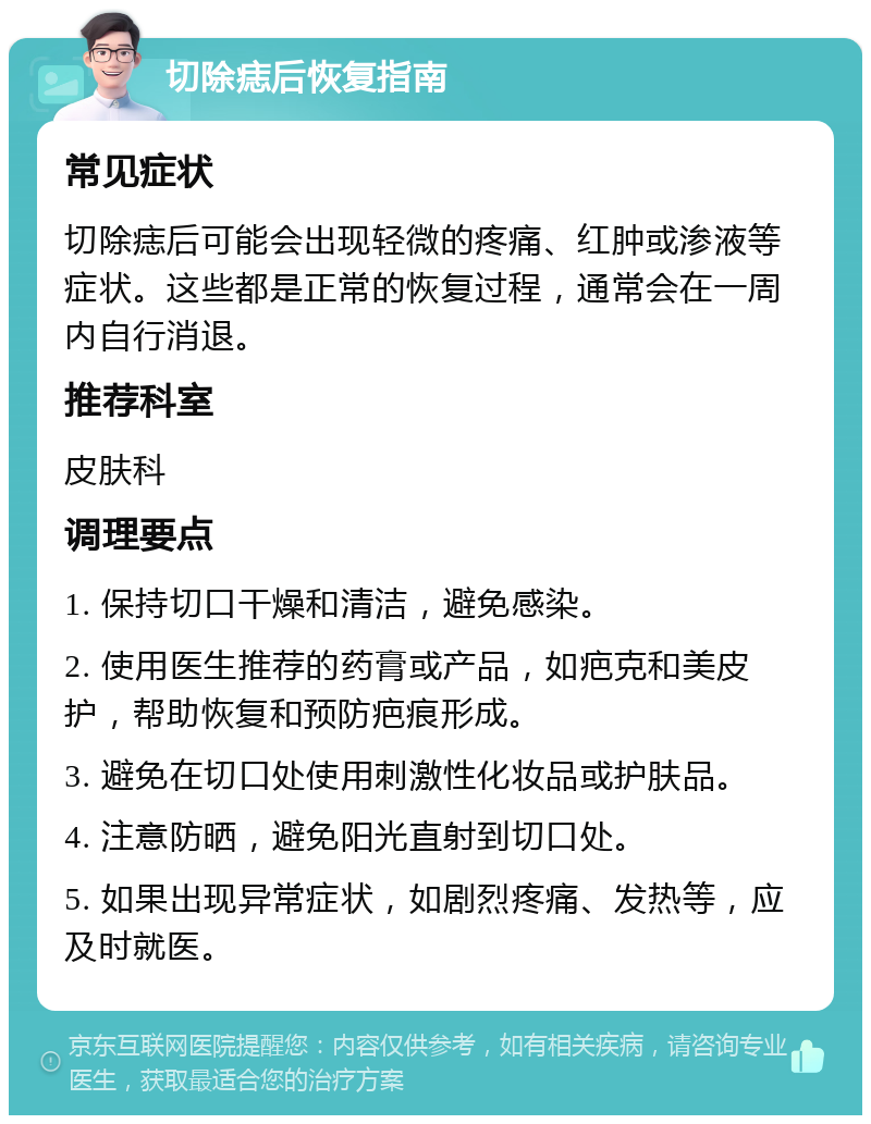 切除痣后恢复指南 常见症状 切除痣后可能会出现轻微的疼痛、红肿或渗液等症状。这些都是正常的恢复过程，通常会在一周内自行消退。 推荐科室 皮肤科 调理要点 1. 保持切口干燥和清洁，避免感染。 2. 使用医生推荐的药膏或产品，如疤克和美皮护，帮助恢复和预防疤痕形成。 3. 避免在切口处使用刺激性化妆品或护肤品。 4. 注意防晒，避免阳光直射到切口处。 5. 如果出现异常症状，如剧烈疼痛、发热等，应及时就医。