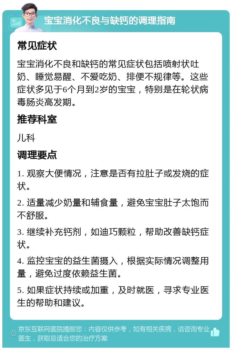 宝宝消化不良与缺钙的调理指南 常见症状 宝宝消化不良和缺钙的常见症状包括喷射状吐奶、睡觉易醒、不爱吃奶、排便不规律等。这些症状多见于6个月到2岁的宝宝，特别是在轮状病毒肠炎高发期。 推荐科室 儿科 调理要点 1. 观察大便情况，注意是否有拉肚子或发烧的症状。 2. 适量减少奶量和辅食量，避免宝宝肚子太饱而不舒服。 3. 继续补充钙剂，如迪巧颗粒，帮助改善缺钙症状。 4. 监控宝宝的益生菌摄入，根据实际情况调整用量，避免过度依赖益生菌。 5. 如果症状持续或加重，及时就医，寻求专业医生的帮助和建议。