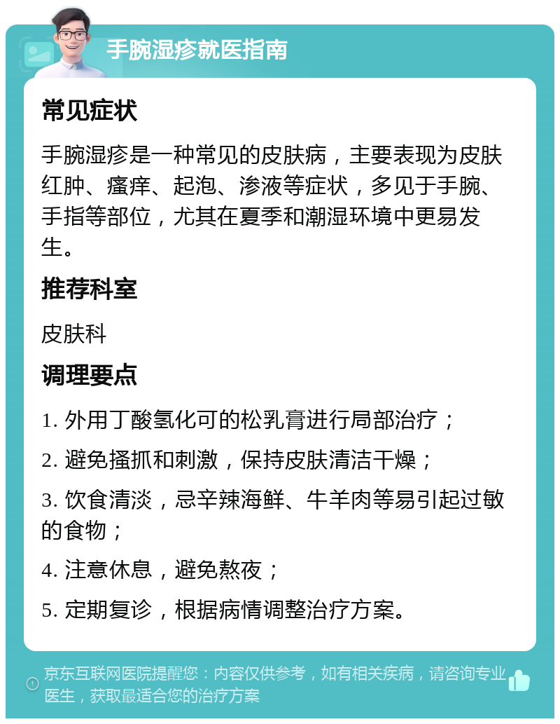 手腕湿疹就医指南 常见症状 手腕湿疹是一种常见的皮肤病，主要表现为皮肤红肿、瘙痒、起泡、渗液等症状，多见于手腕、手指等部位，尤其在夏季和潮湿环境中更易发生。 推荐科室 皮肤科 调理要点 1. 外用丁酸氢化可的松乳膏进行局部治疗； 2. 避免搔抓和刺激，保持皮肤清洁干燥； 3. 饮食清淡，忌辛辣海鲜、牛羊肉等易引起过敏的食物； 4. 注意休息，避免熬夜； 5. 定期复诊，根据病情调整治疗方案。