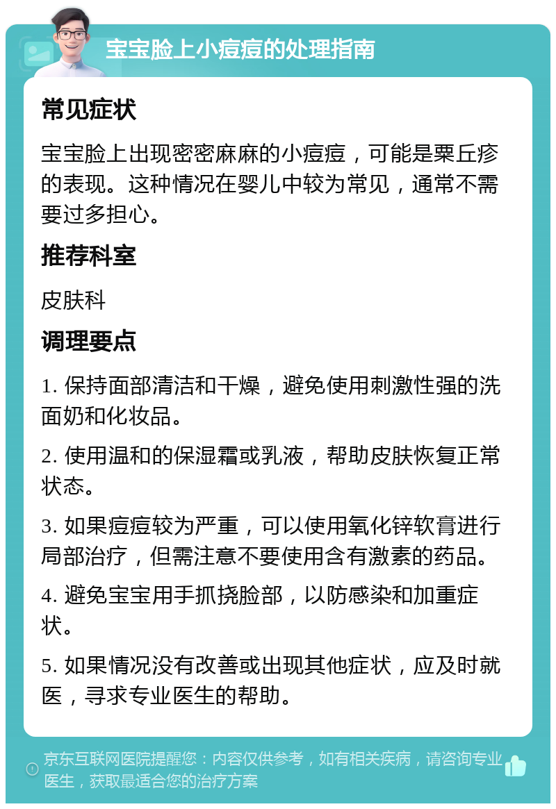 宝宝脸上小痘痘的处理指南 常见症状 宝宝脸上出现密密麻麻的小痘痘，可能是粟丘疹的表现。这种情况在婴儿中较为常见，通常不需要过多担心。 推荐科室 皮肤科 调理要点 1. 保持面部清洁和干燥，避免使用刺激性强的洗面奶和化妆品。 2. 使用温和的保湿霜或乳液，帮助皮肤恢复正常状态。 3. 如果痘痘较为严重，可以使用氧化锌软膏进行局部治疗，但需注意不要使用含有激素的药品。 4. 避免宝宝用手抓挠脸部，以防感染和加重症状。 5. 如果情况没有改善或出现其他症状，应及时就医，寻求专业医生的帮助。