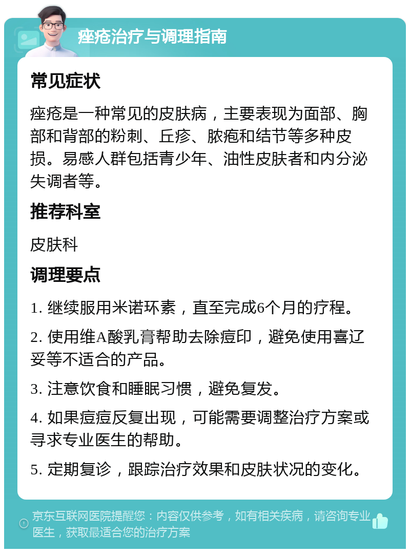 痤疮治疗与调理指南 常见症状 痤疮是一种常见的皮肤病，主要表现为面部、胸部和背部的粉刺、丘疹、脓疱和结节等多种皮损。易感人群包括青少年、油性皮肤者和内分泌失调者等。 推荐科室 皮肤科 调理要点 1. 继续服用米诺环素，直至完成6个月的疗程。 2. 使用维A酸乳膏帮助去除痘印，避免使用喜辽妥等不适合的产品。 3. 注意饮食和睡眠习惯，避免复发。 4. 如果痘痘反复出现，可能需要调整治疗方案或寻求专业医生的帮助。 5. 定期复诊，跟踪治疗效果和皮肤状况的变化。