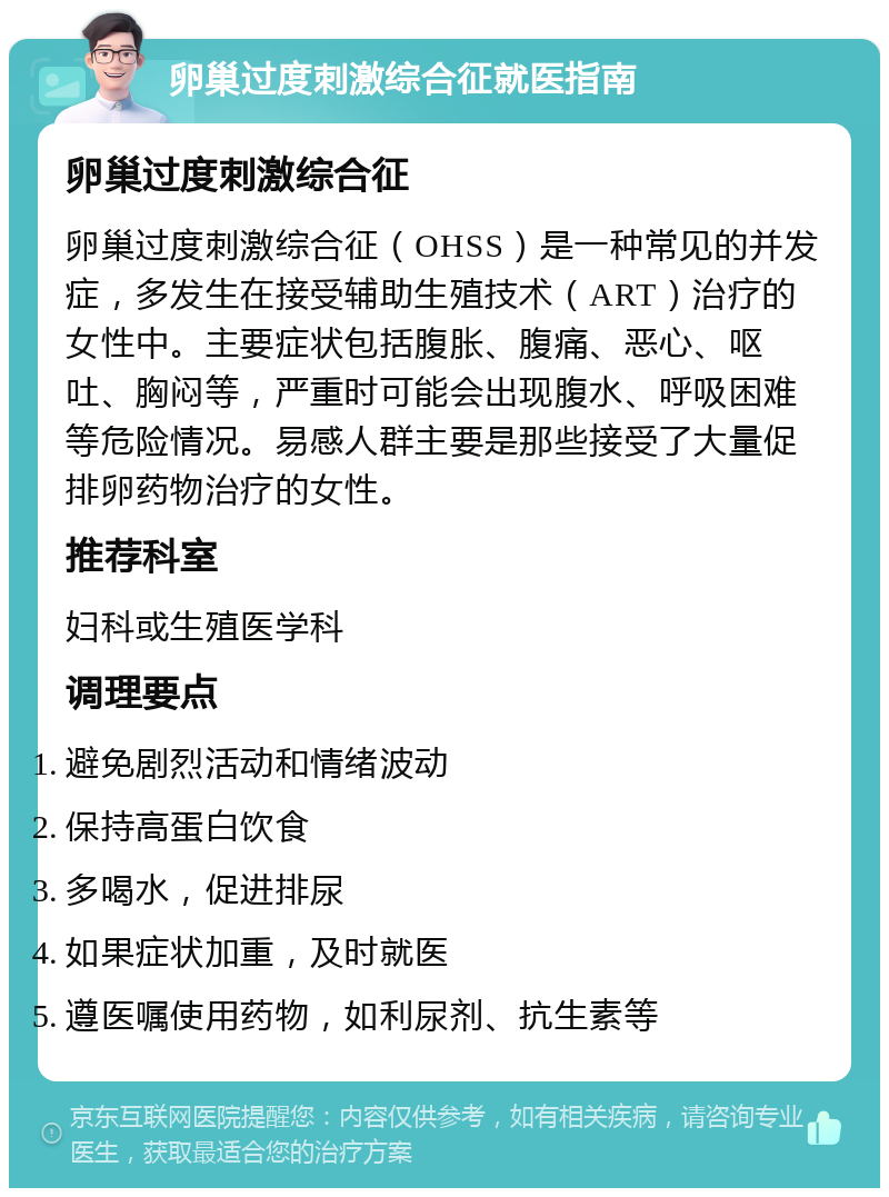 卵巢过度刺激综合征就医指南 卵巢过度刺激综合征 卵巢过度刺激综合征（OHSS）是一种常见的并发症，多发生在接受辅助生殖技术（ART）治疗的女性中。主要症状包括腹胀、腹痛、恶心、呕吐、胸闷等，严重时可能会出现腹水、呼吸困难等危险情况。易感人群主要是那些接受了大量促排卵药物治疗的女性。 推荐科室 妇科或生殖医学科 调理要点 避免剧烈活动和情绪波动 保持高蛋白饮食 多喝水，促进排尿 如果症状加重，及时就医 遵医嘱使用药物，如利尿剂、抗生素等