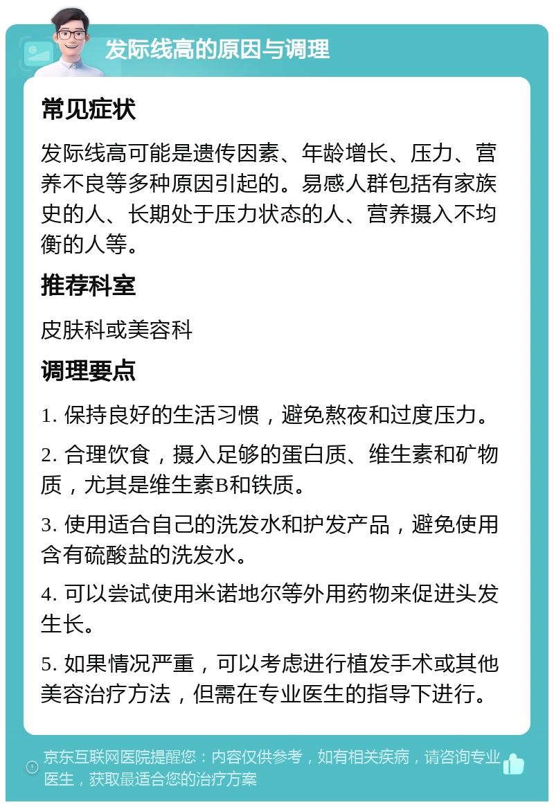 发际线高的原因与调理 常见症状 发际线高可能是遗传因素、年龄增长、压力、营养不良等多种原因引起的。易感人群包括有家族史的人、长期处于压力状态的人、营养摄入不均衡的人等。 推荐科室 皮肤科或美容科 调理要点 1. 保持良好的生活习惯，避免熬夜和过度压力。 2. 合理饮食，摄入足够的蛋白质、维生素和矿物质，尤其是维生素B和铁质。 3. 使用适合自己的洗发水和护发产品，避免使用含有硫酸盐的洗发水。 4. 可以尝试使用米诺地尔等外用药物来促进头发生长。 5. 如果情况严重，可以考虑进行植发手术或其他美容治疗方法，但需在专业医生的指导下进行。