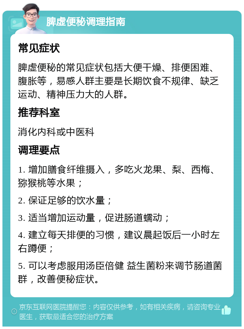 脾虚便秘调理指南 常见症状 脾虚便秘的常见症状包括大便干燥、排便困难、腹胀等，易感人群主要是长期饮食不规律、缺乏运动、精神压力大的人群。 推荐科室 消化内科或中医科 调理要点 1. 增加膳食纤维摄入，多吃火龙果、梨、西梅、猕猴桃等水果； 2. 保证足够的饮水量； 3. 适当增加运动量，促进肠道蠕动； 4. 建立每天排便的习惯，建议晨起饭后一小时左右蹲便； 5. 可以考虑服用汤臣倍健 益生菌粉来调节肠道菌群，改善便秘症状。