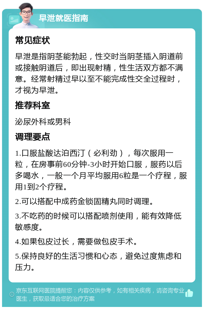 早泄就医指南 常见症状 早泄是指阴茎能勃起，性交时当阴茎插入阴道前或接触阴道后，即出现射精，性生活双方都不满意。经常射精过早以至不能完成性交全过程时，才视为早泄。 推荐科室 泌尿外科或男科 调理要点 1.口服盐酸达泊西汀（必利劲），每次服用一粒，在房事前60分钟-3小时开始口服，服药以后多喝水，一般一个月平均服用6粒是一个疗程，服用1到2个疗程。 2.可以搭配中成药金锁固精丸同时调理。 3.不吃药的时候可以搭配喷剂使用，能有效降低敏感度。 4.如果包皮过长，需要做包皮手术。 5.保持良好的生活习惯和心态，避免过度焦虑和压力。