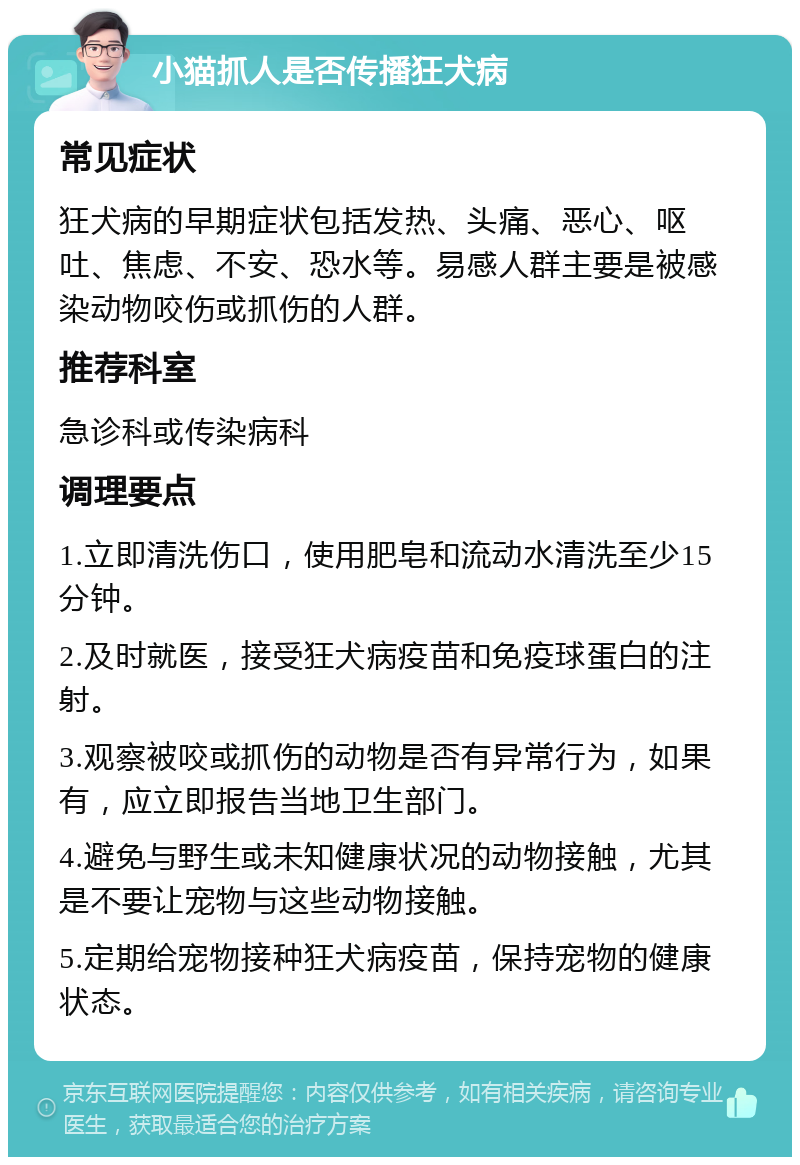 小猫抓人是否传播狂犬病 常见症状 狂犬病的早期症状包括发热、头痛、恶心、呕吐、焦虑、不安、恐水等。易感人群主要是被感染动物咬伤或抓伤的人群。 推荐科室 急诊科或传染病科 调理要点 1.立即清洗伤口，使用肥皂和流动水清洗至少15分钟。 2.及时就医，接受狂犬病疫苗和免疫球蛋白的注射。 3.观察被咬或抓伤的动物是否有异常行为，如果有，应立即报告当地卫生部门。 4.避免与野生或未知健康状况的动物接触，尤其是不要让宠物与这些动物接触。 5.定期给宠物接种狂犬病疫苗，保持宠物的健康状态。